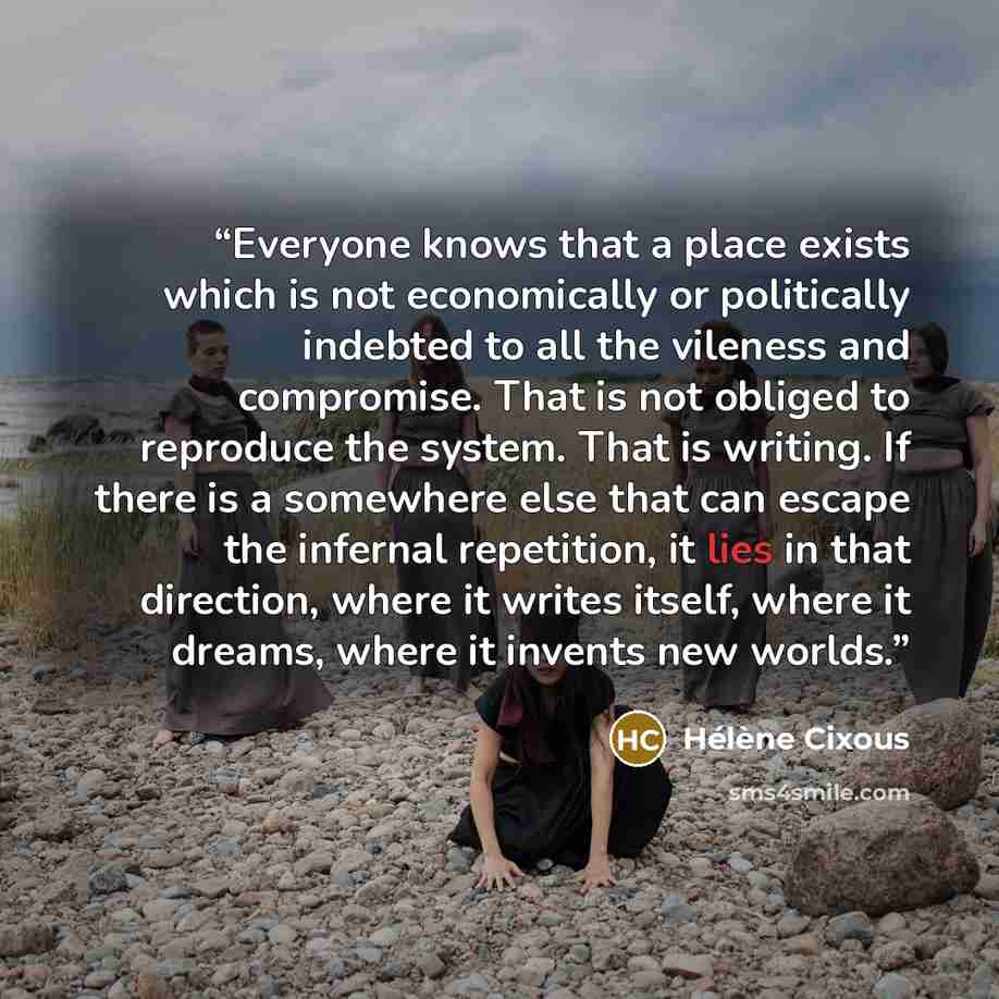 “Everyone knows that a place exists which is not economically or politically indebted to all the vileness and compromise. That is not obliged to reproduce the system. That is writing. If there is a somewhere else that can escape the infernal repetition, it lies in that direction, where it writes…” quote by Hélène Cixous