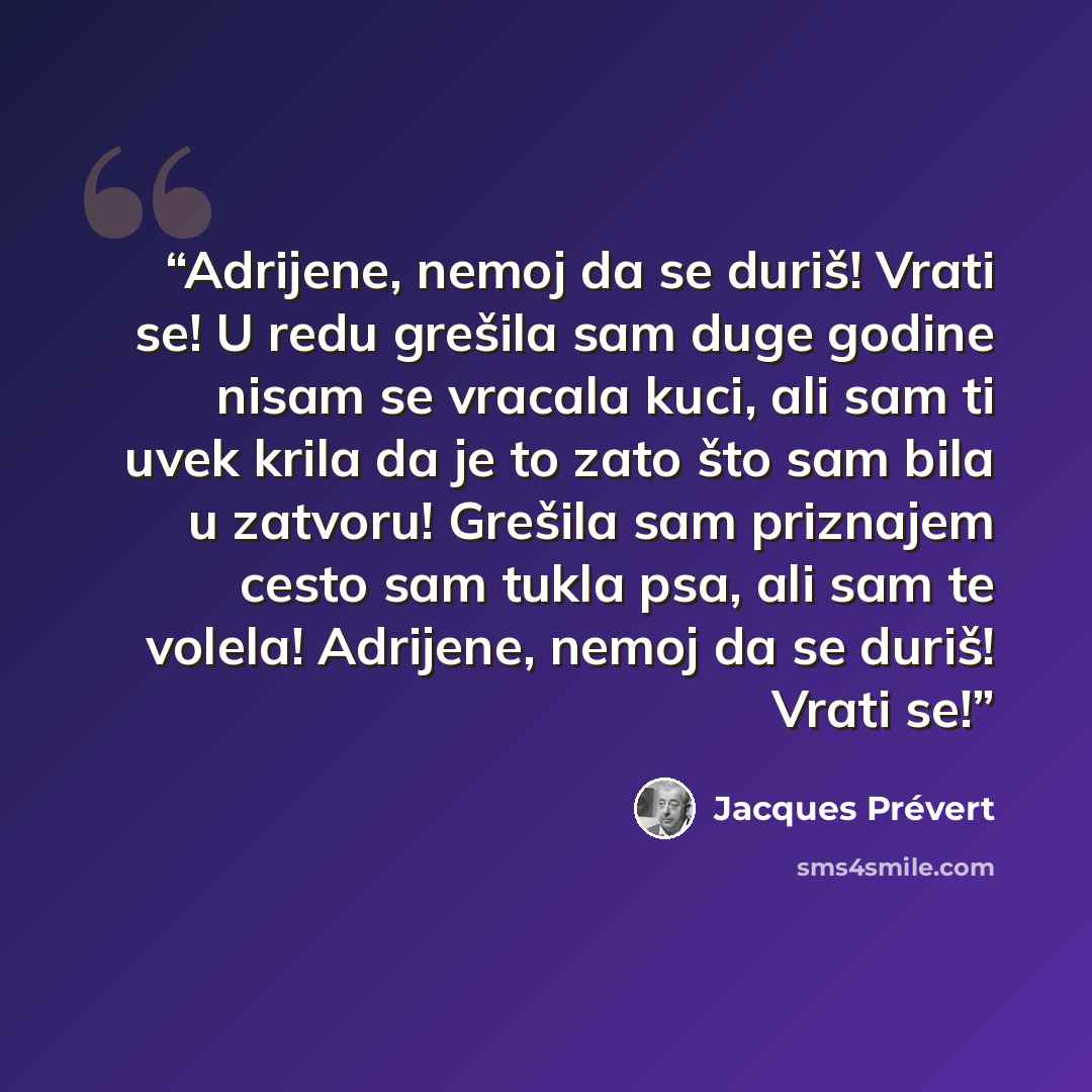 “Adrijene, nemoj da se duriš! Vrati se! U redu grešila sam duge godine nisam se vracala kuci, ali sam ti uvek krila da je to zato što sam bila u zatvoru! Grešila sam priznajem cesto sam tukla psa, ali sam te volela! Adrijene, nemoj da se duriš! Vrati se!” quote by Jacques Prévert