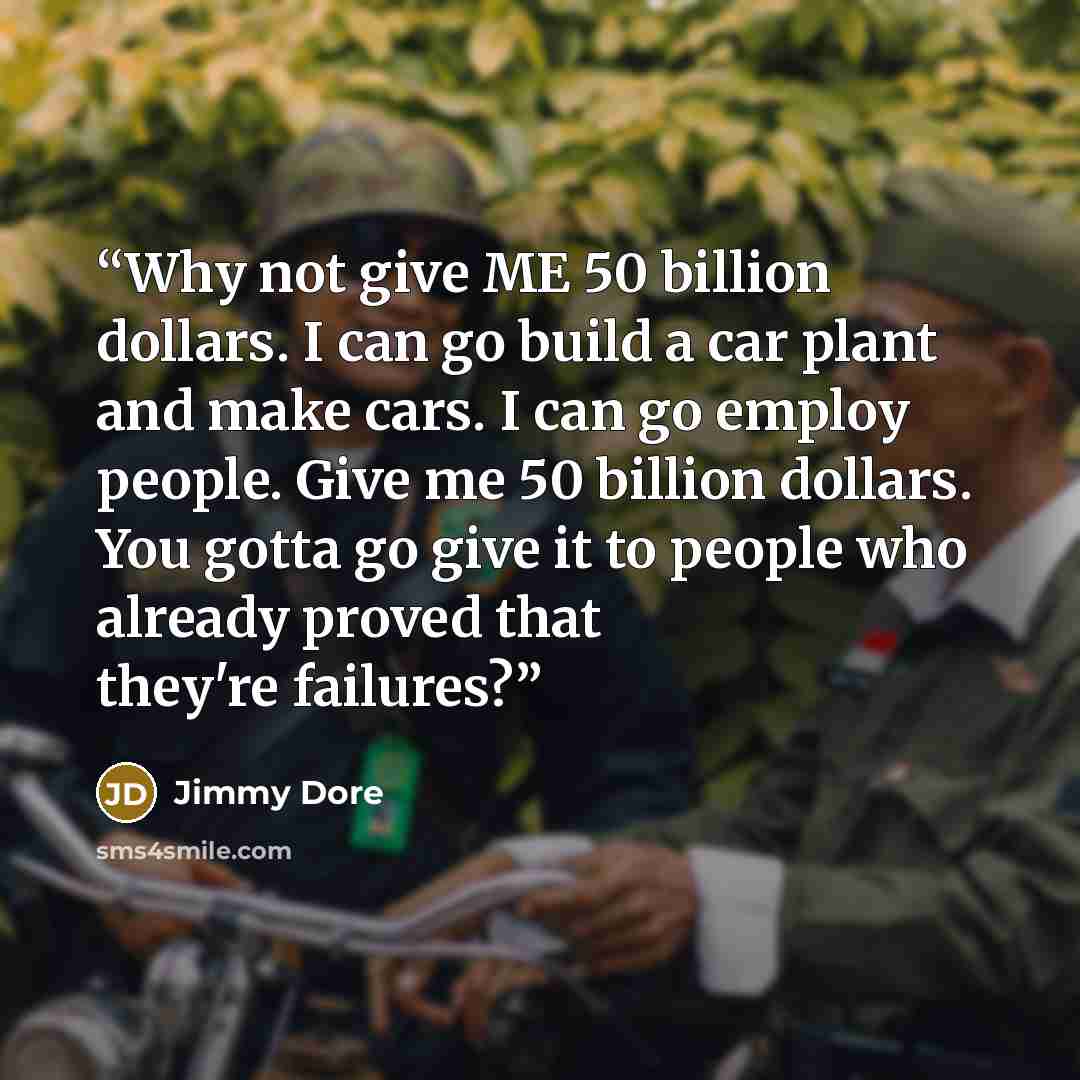 “Why not give ME 50 billion dollars. I can go build a car plant and make cars. I can go employ people. Give me 50 billion dollars. You gotta go give it to people who already proved that they're failures?” quote by Jimmy Dore