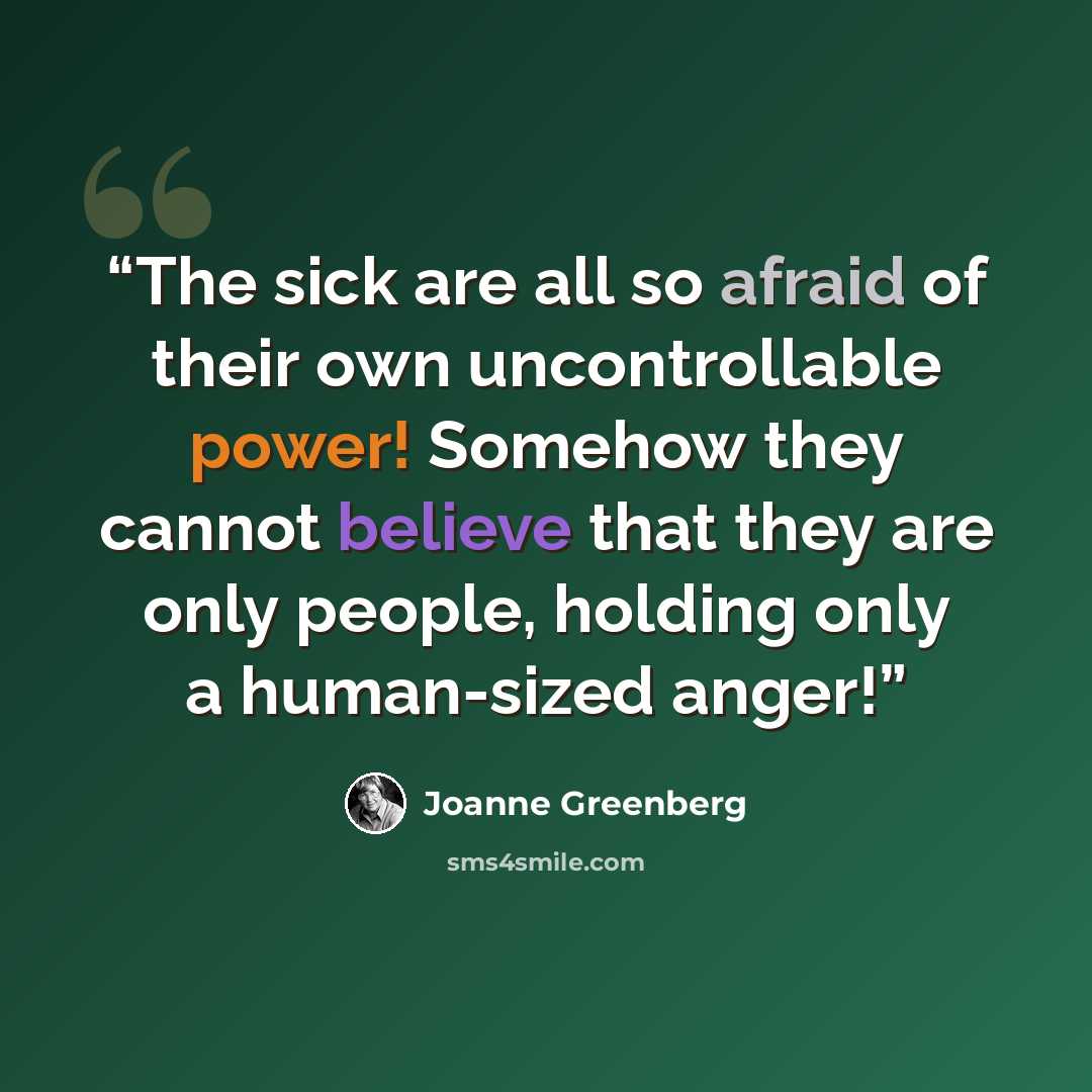 “The sick are all so afraid of their own uncontrollable power! Somehow they cannot believe that they are only people, holding only a human-sized anger!” quote by Joanne Greenberg