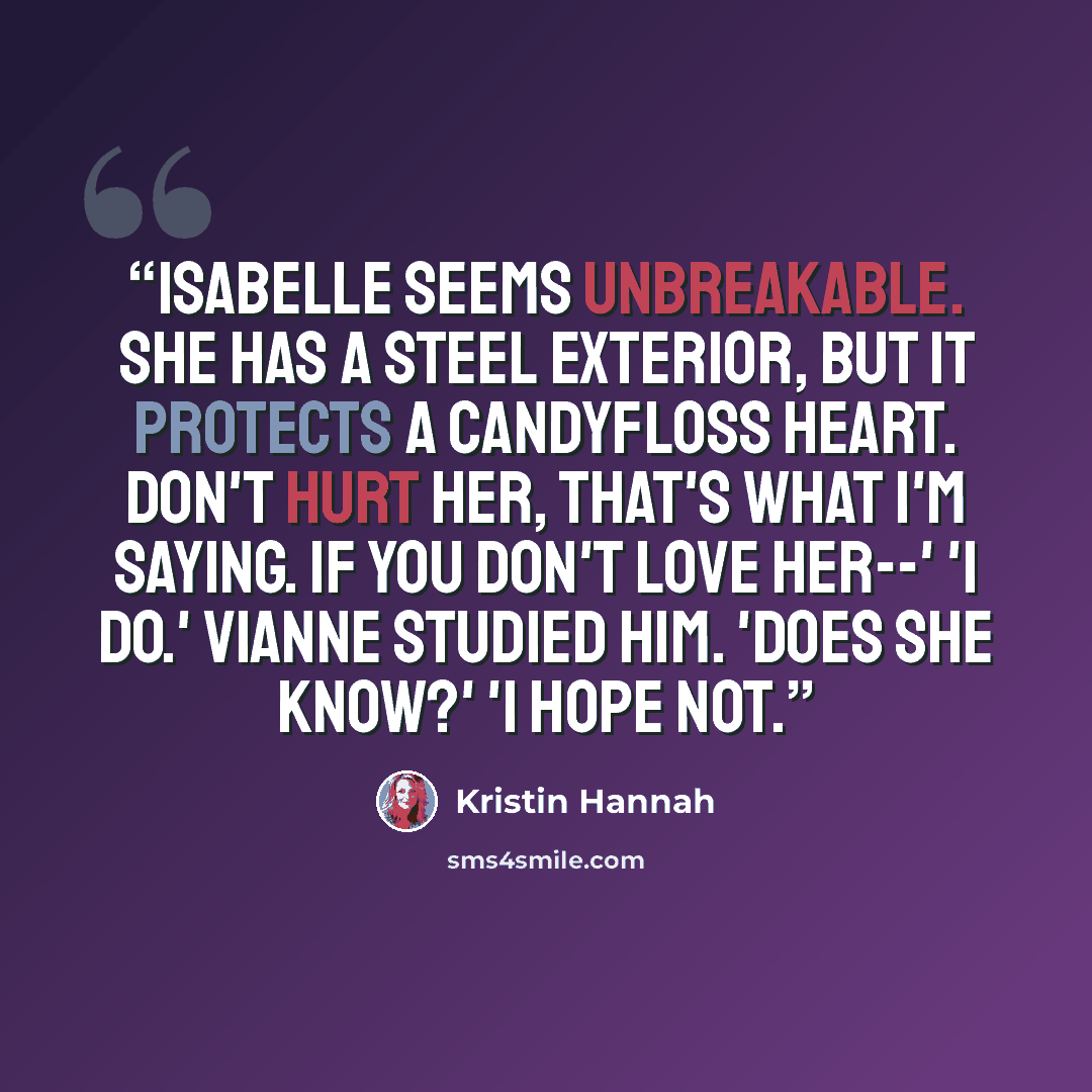 “Isabelle seems unbreakable. She has a steel exterior, but it protects a candyfloss heart. Don't hurt her, that's what I'm saying. If you don't love her--' 'I do.' Vianne studied him. 'Does she know?' 'I hope not.” quote by Kristin Hannah