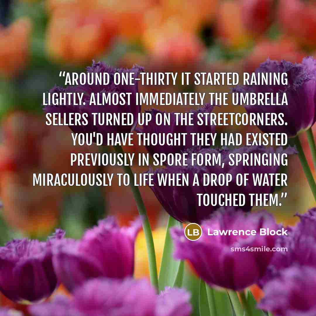 “Around one-thirty it started raining lightly. Almost immediately the umbrella sellers turned up on the streetcorners. You'd have thought they had existed previously in spore form, springing miraculously to life when a drop of water touched them.” quote by Lawrence Block