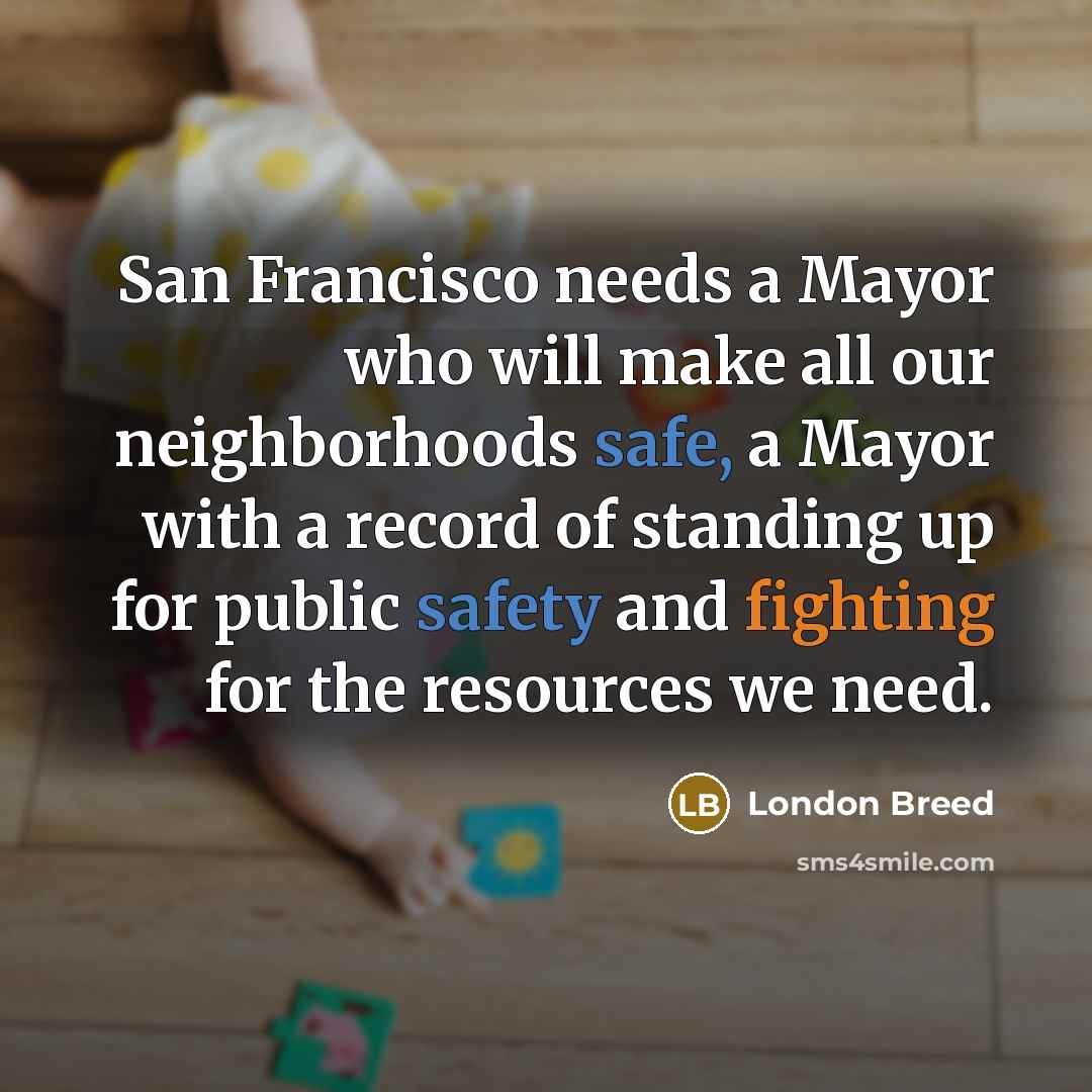 “San Francisco needs a Mayor who will make all our neighborhoods safe, a Mayor with a record of standing up for public safety and fighting for the resources we need.” quote by London Breed