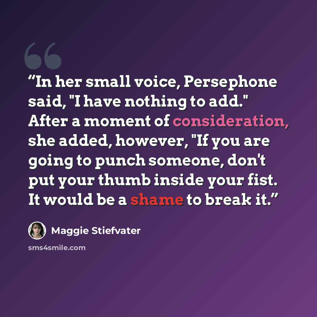 “In her small voice, Persephone said, "I have nothing to add." After a moment of consideration, she added, however, "If you are going to punch someone, don't put your thumb inside your fist. It would be a shame to break it.” quote by Maggie Stiefvater