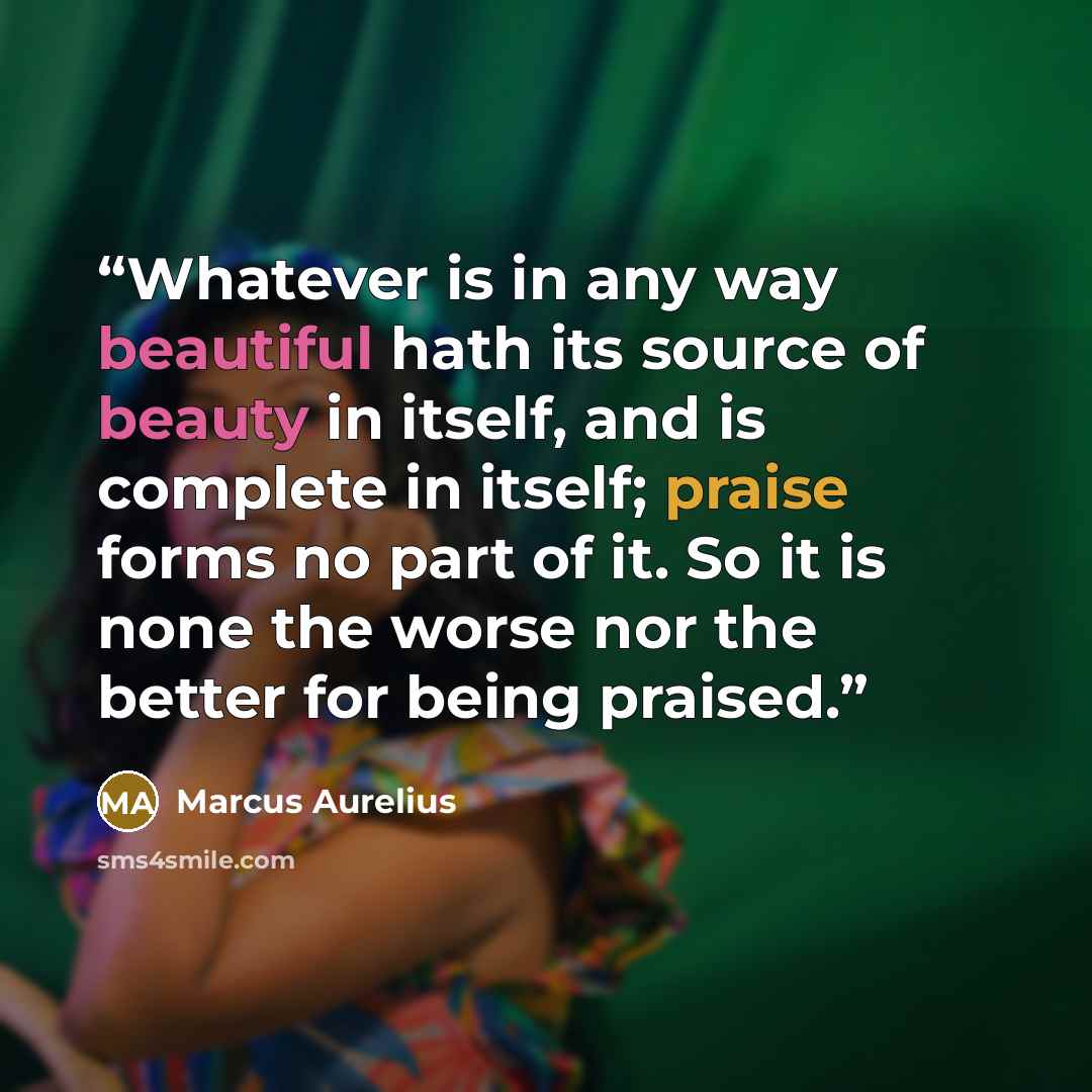 “Whatever is in any way beautiful hath its source of beauty in itself, and is complete in itself; praise forms no part of it. So it is none the worse nor the better for being praised.” quote by Marcus Aurelius