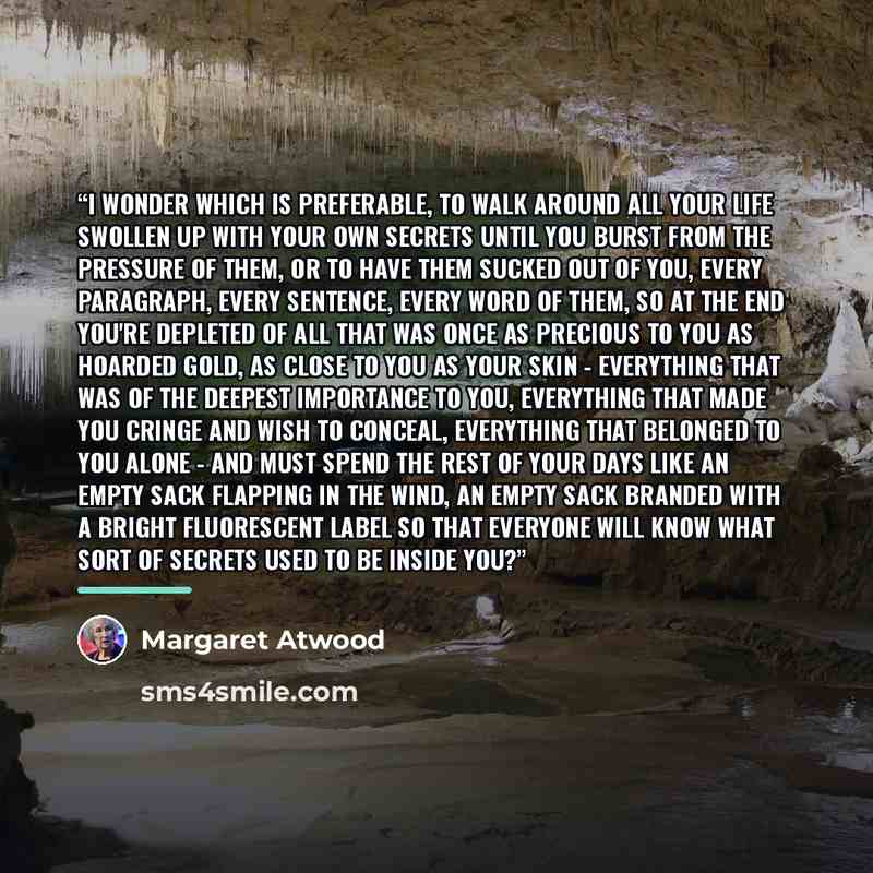 “I wonder which is preferable, to walk around all your life swollen up with your own secrets until you burst from the pressure of them, or to have them sucked out of you, every paragraph, every sentence, every word of them, so at the end you're depleted of all that was once as precious to you as…” quote by Margaret Atwood
