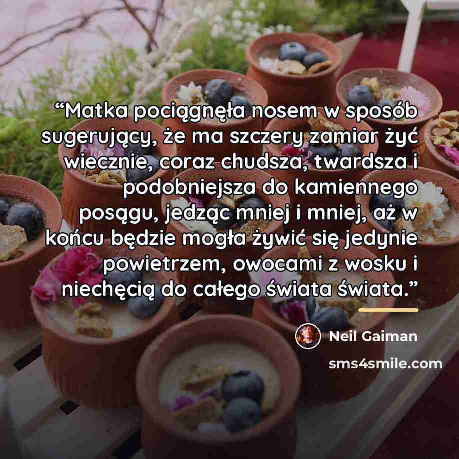 “Matka pociągnęła nosem w sposób sugerujący, że ma szczery zamiar żyć wiecznie, coraz chudsza, twardsza i podobniejsza do kamiennego posągu, jedząc mniej i mniej, aż w końcu będzie mogła żywić się jedynie powietrzem, owocami z wosku i niechęcią do całego świata świata.” quote by Neil Gaiman