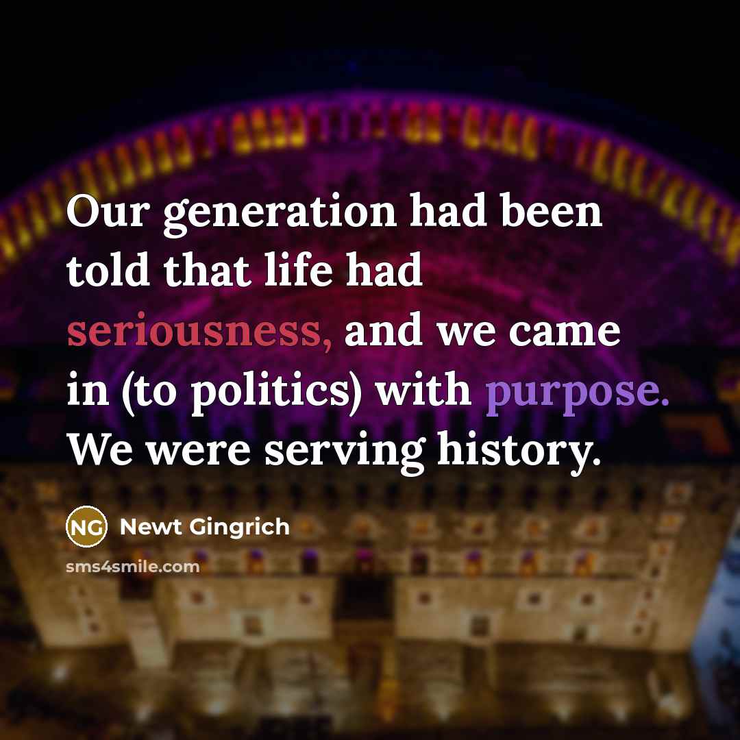 “Our generation had been told that life had seriousness, and we came in (to politics) with purpose. We were serving history.” quote by Newt Gingrich