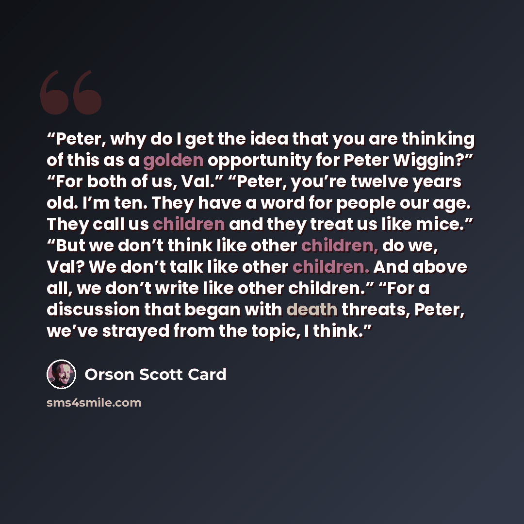 “Peter, why do I get the idea that you are thinking of this as a golden opportunity for Peter Wiggin?” “For both of us, Val.” “Peter, you’re twelve years old. I’m ten. They have a word for people our age. They call us children and they treat us like mice.” “But we don’t think like other children…” quote by Orson Scott Card