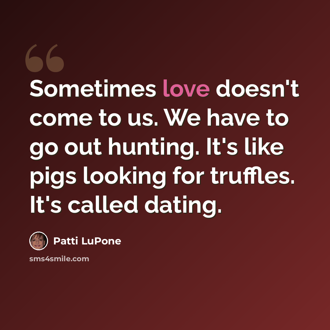 “Sometimes love doesn't come to us. We have to go out hunting. It's like pigs looking for truffles. It's called dating.” quote by Patti LuPone