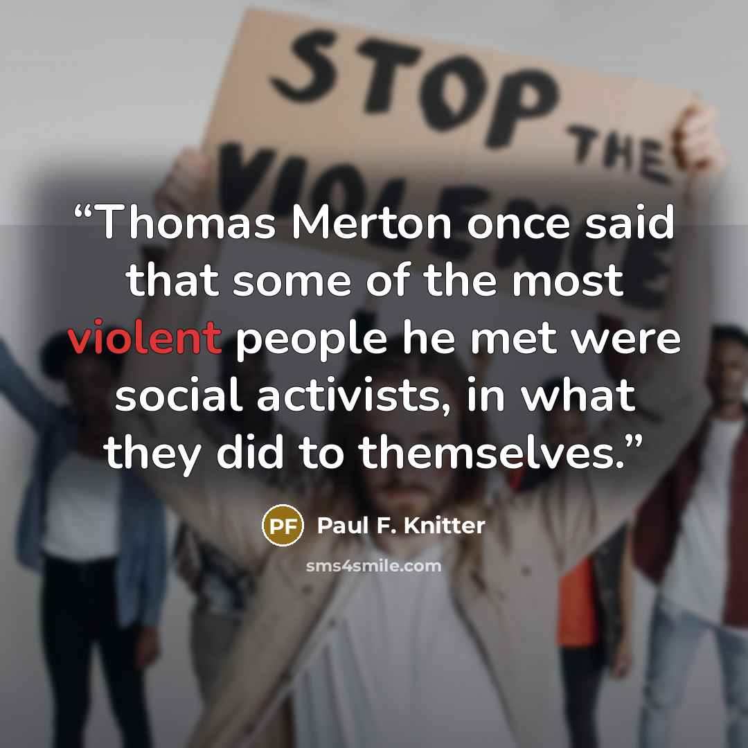 “Thomas Merton once said that some of the most violent people he met were social activists, in what they did to themselves.” quote by Paul F. Knitter