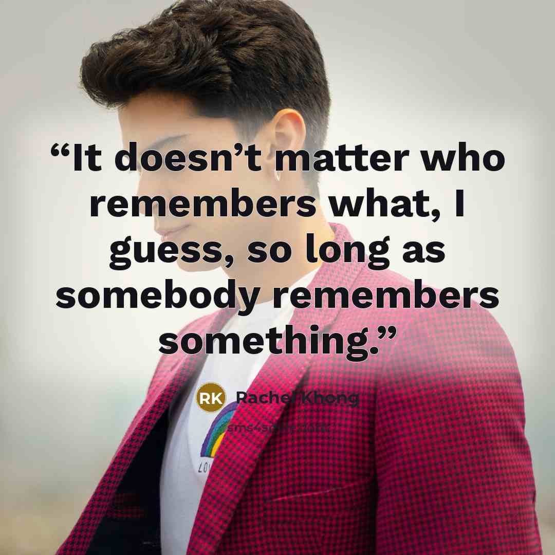 “It doesn’t matter who remembers what, I guess, so long as somebody remembers something.” quote by Rachel Khong