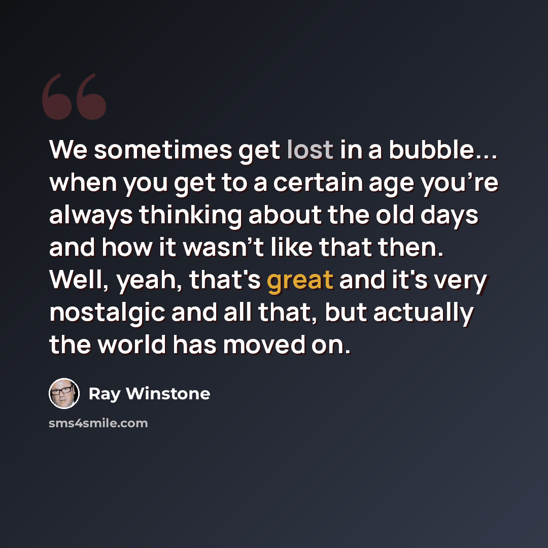“We sometimes get lost in a bubble... when you get to a certain age you're always thinking about the old days and how it wasn't like that then. Well, yeah, that's great and it's very nostalgic and all that, but actually the world has moved on.” quote by Ray Winstone