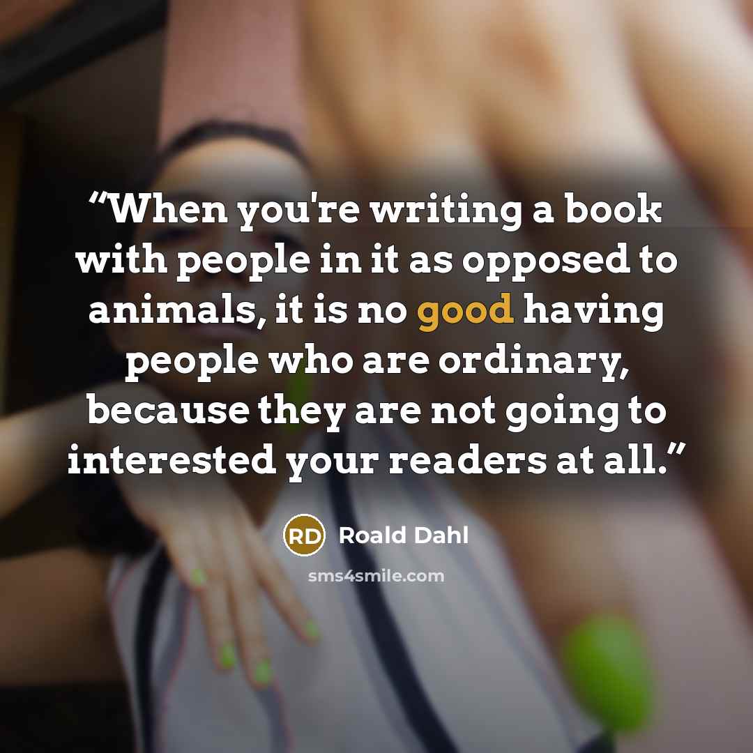 “When you're writing a book with people in it as opposed to animals, it is no good having people who are ordinary, because they are not going to interested your readers at all.” quote by Roald Dahl