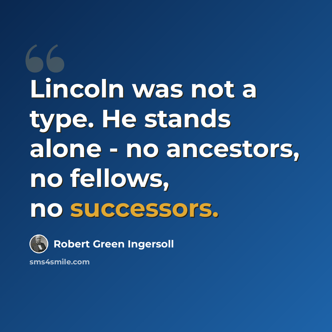 “Lincoln was not a type. He stands alone - no ancestors, no fellows, no successors.” quote by Robert Green Ingersoll