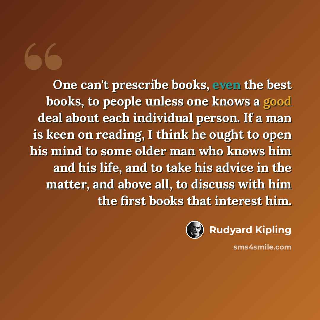 “One can't prescribe books, even the best books, to people unless one knows a good deal about each individual person. If a man is keen on reading, I think he ought to open his mind to some older man who knows him and his life, and to take his advice in the matter, and above all, to discuss with him…” quote by Rudyard Kipling