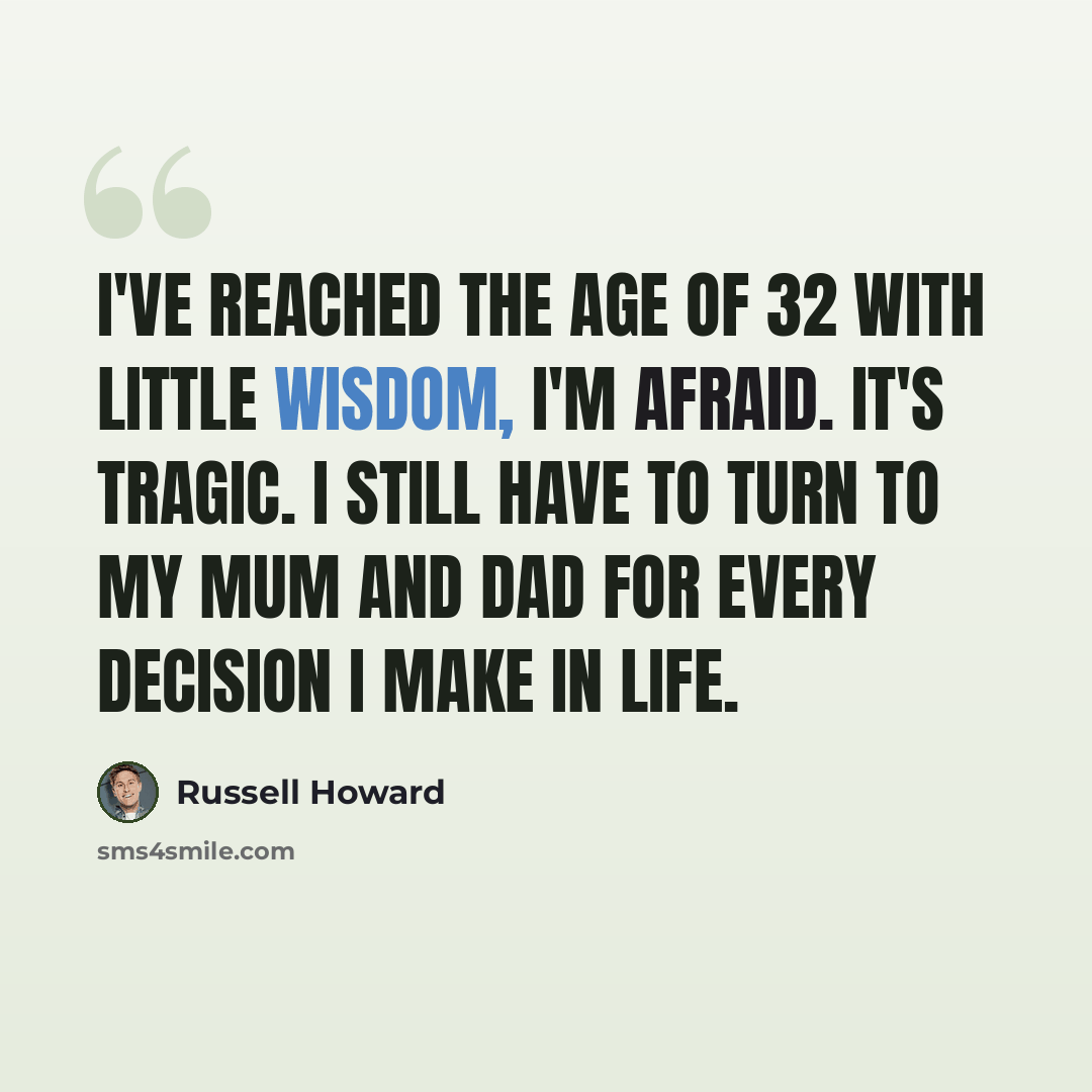 “I've reached the age of 32 with little wisdom, I'm afraid. It's tragic. I still have to turn to my mum and dad for every decision I make in life.” quote by Russell Howard