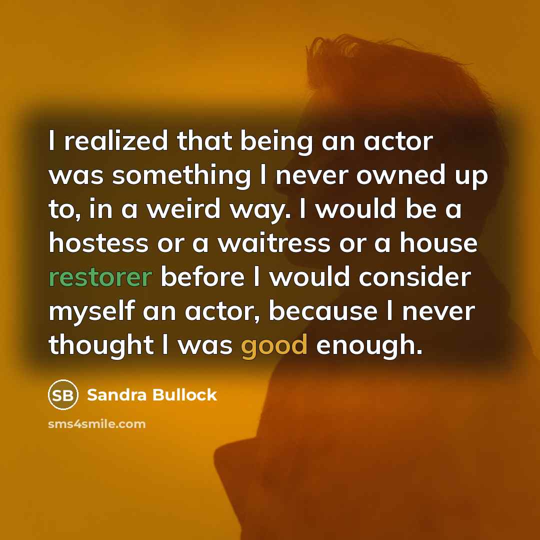 “I realized that being an actor was something I never owned up to, in a weird way. I would be a hostess or a waitress or a house restorer before I would consider myself an actor, because I never thought I was good enough.” quote by Sandra Bullock