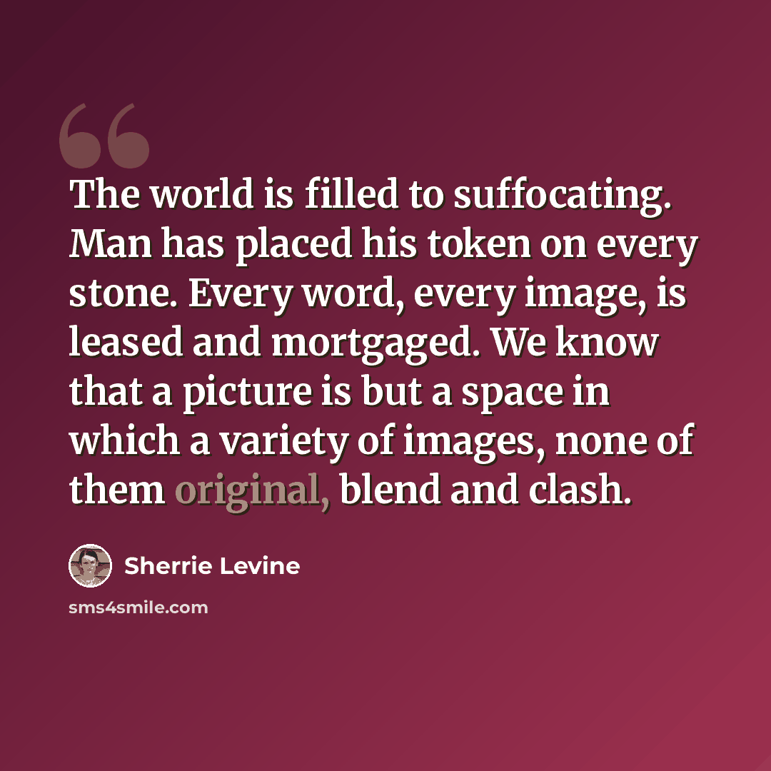 “The world is filled to suffocating. Man has placed his token on every stone. Every word, every image, is leased and mortgaged. We know that a picture is but a space in which a variety of images, none of them original, blend and clash.” quote by Sherrie Levine