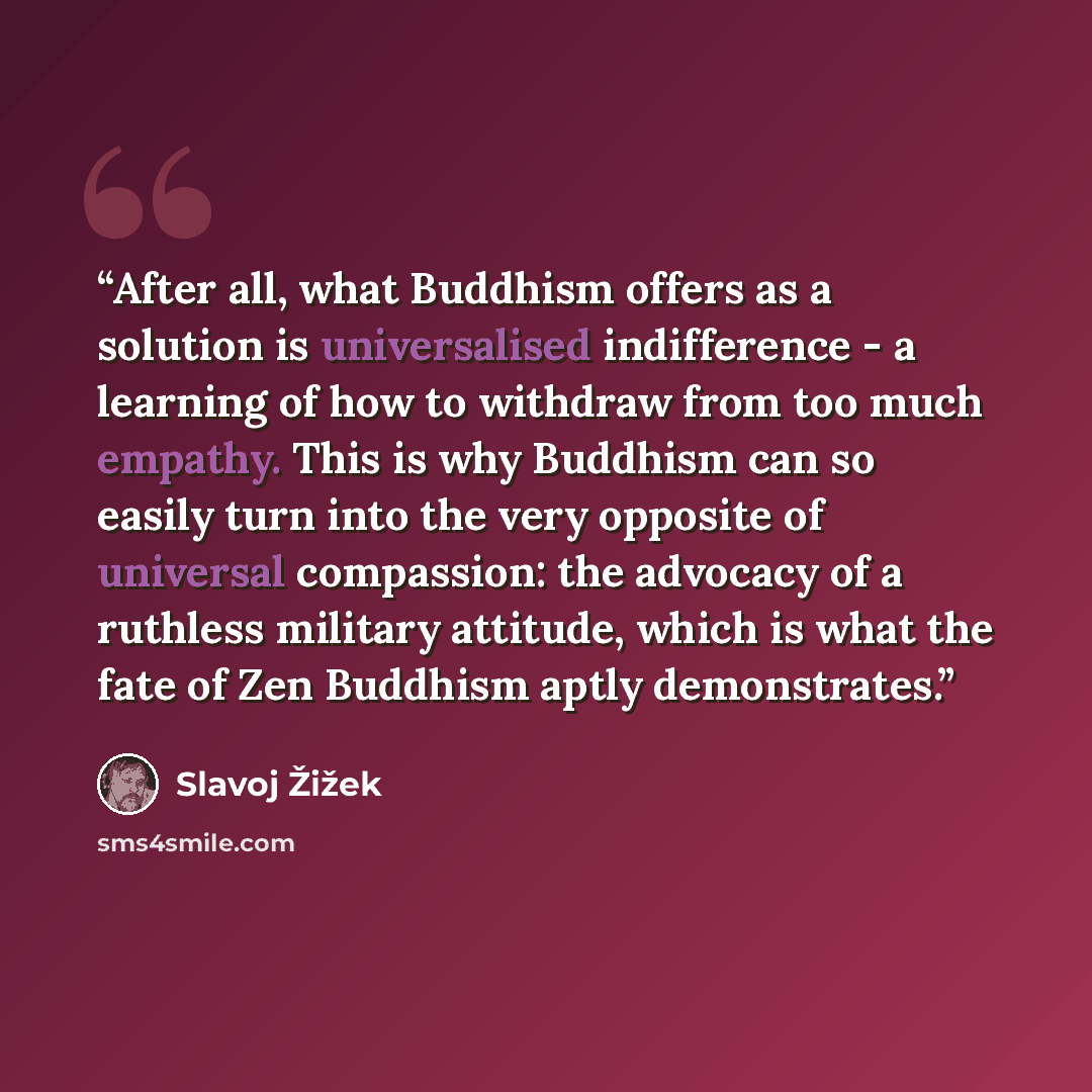 “After all, what Buddhism offers as a solution is universalised indifference - a learning of how to withdraw from too much empathy. This is why Buddhism can so easily turn into the very opposite of universal compassion: the advocacy of a ruthless military attitude, which is what the fate of Zen…” quote by Slavoj Žižek