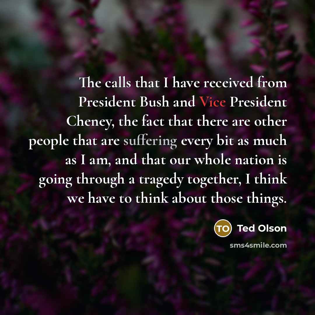 “The calls that I have received from President Bush and Vice President Cheney, the fact that there are other people that are suffering every bit as much as I am, and that our whole nation is going through a tragedy together, I think we have to think about those things.” quote by Ted Olson