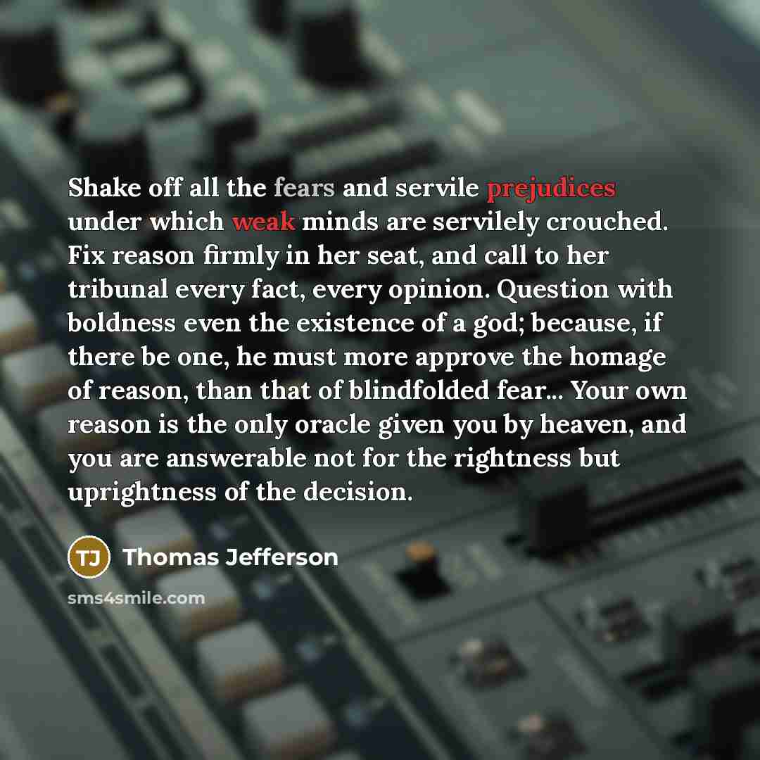 “Shake off all the fears and servile prejudices under which weak minds are servilely crouched. Fix reason firmly in her seat, and call to her tribunal every fact, every opinion. Question with boldness even the existence of a god; because, if there be one, he must more approve the homage of reason…” quote by Thomas Jefferson