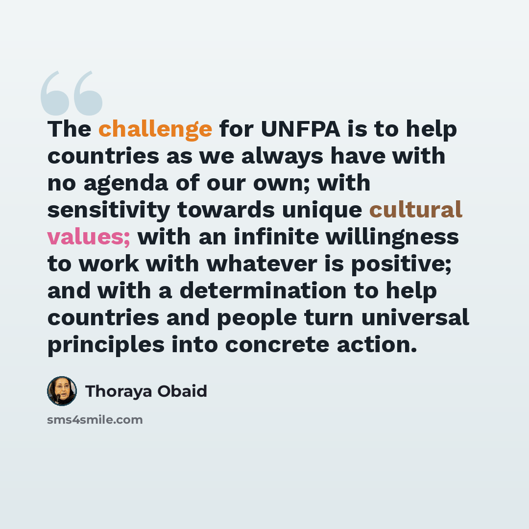 “The challenge for UNFPA is to help countries as we always have with no agenda of our own; with sensitivity towards unique cultural values; with an infinite willingness to work with whatever is positive; and with a determination to help countries and people turn universal principles into concrete…” quote by Thoraya Obaid