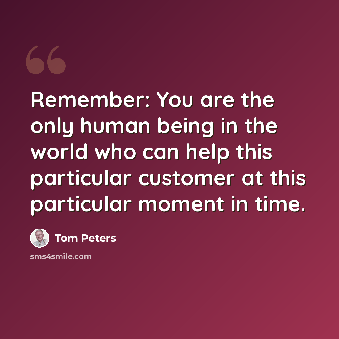 “Remember: You are the only human being in the world who can help this particular customer at this particular moment in time.” quote by Tom Peters