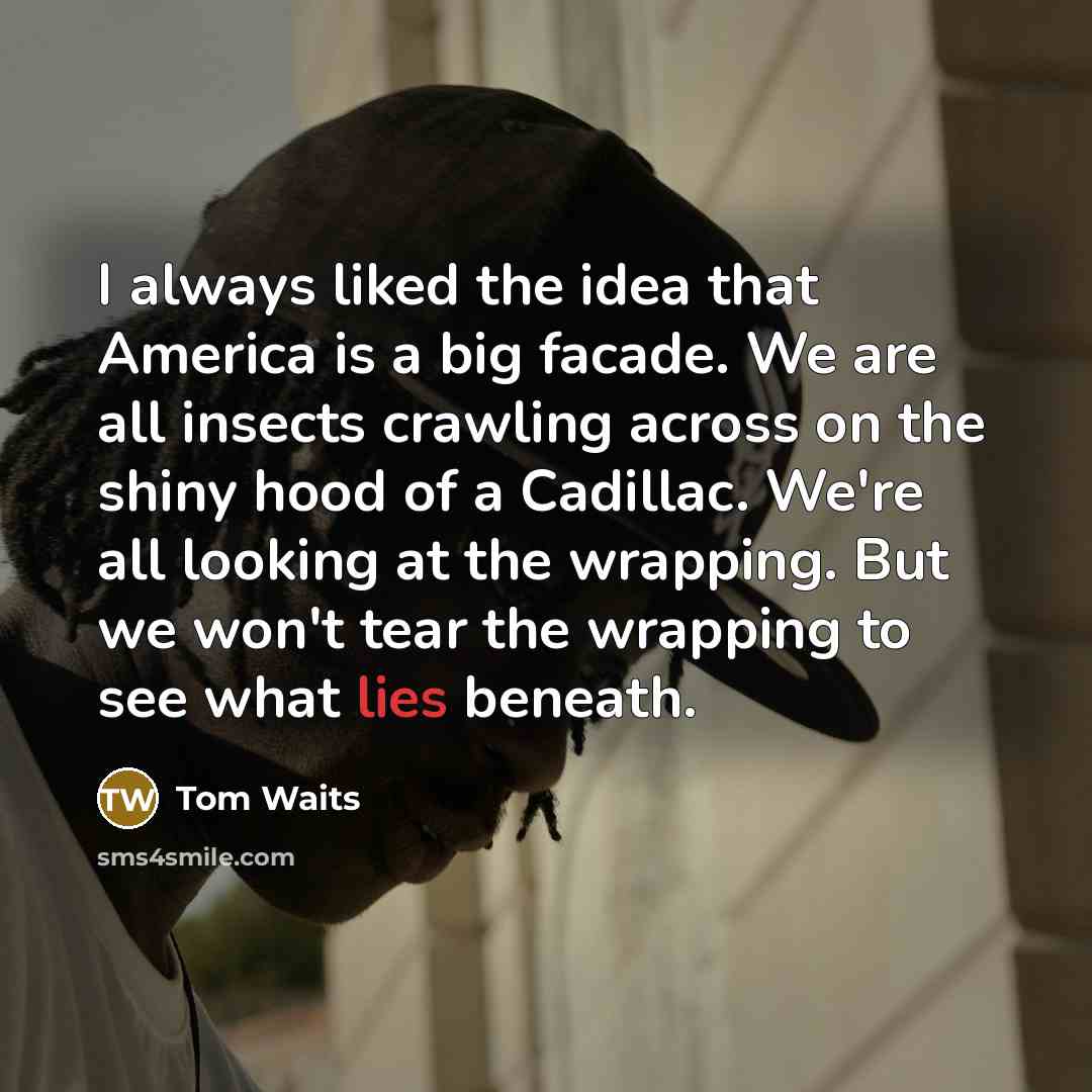 “I always liked the idea that America is a big facade. We are all insects crawling across on the shiny hood of a Cadillac. We're all looking at the wrapping. But we won't tear the wrapping to see what lies beneath.” quote by Tom Waits
