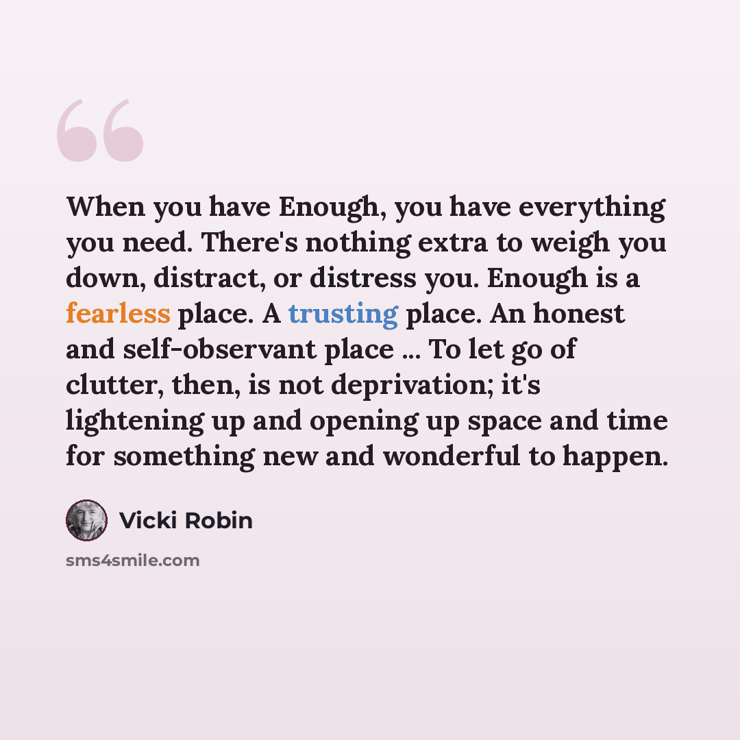 “When you have Enough, you have everything you need. There's nothing extra to weigh you down, distract, or distress you. Enough is a fearless place. A trusting place. An honest and self-observant place ... To let go of clutter, then, is not deprivation; it's lightening up and opening up space and…” quote by Vicki Robin