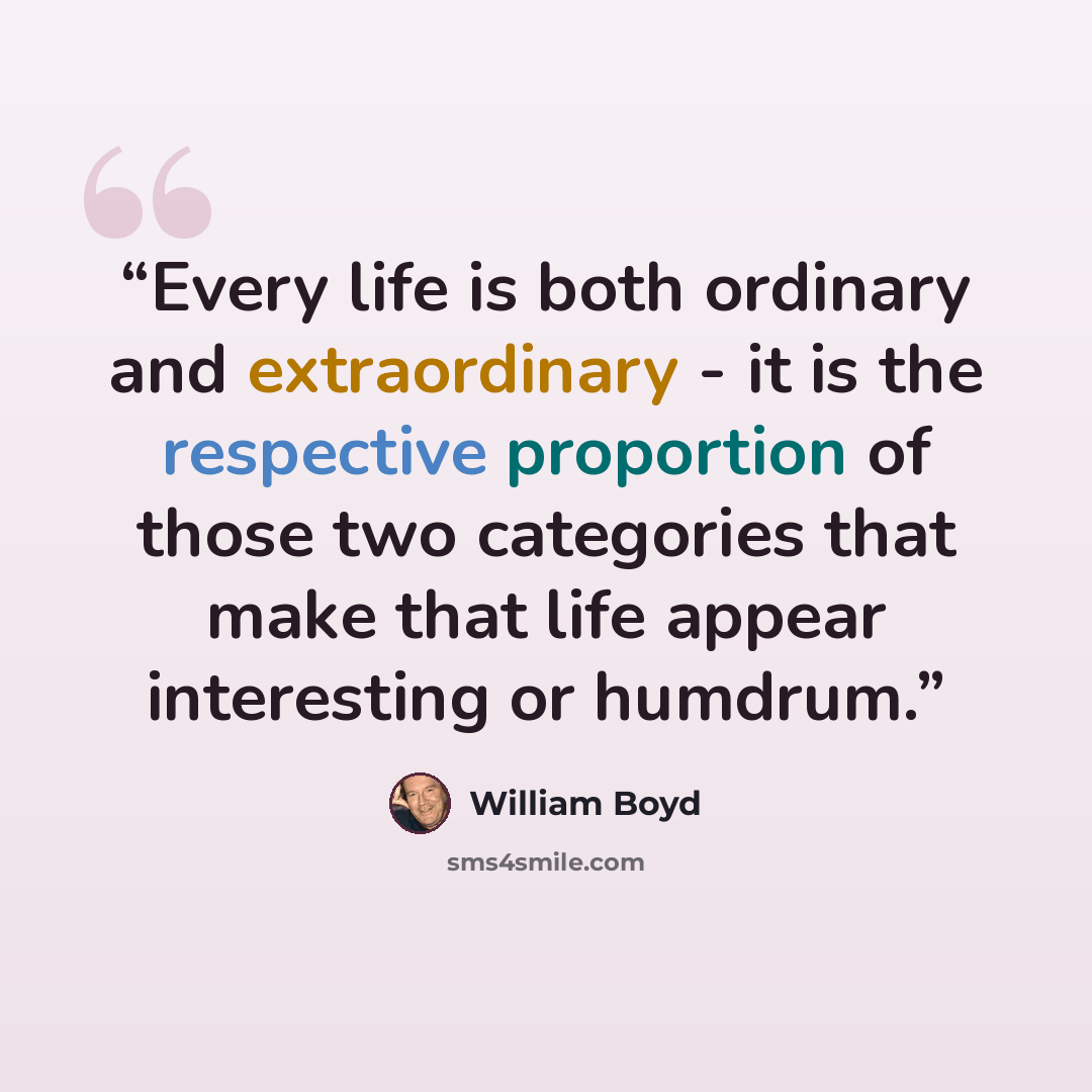 “Every life is both ordinary and extraordinary - it is the respective proportion of those two categories that make that life appear interesting or humdrum.” quote by William Boyd