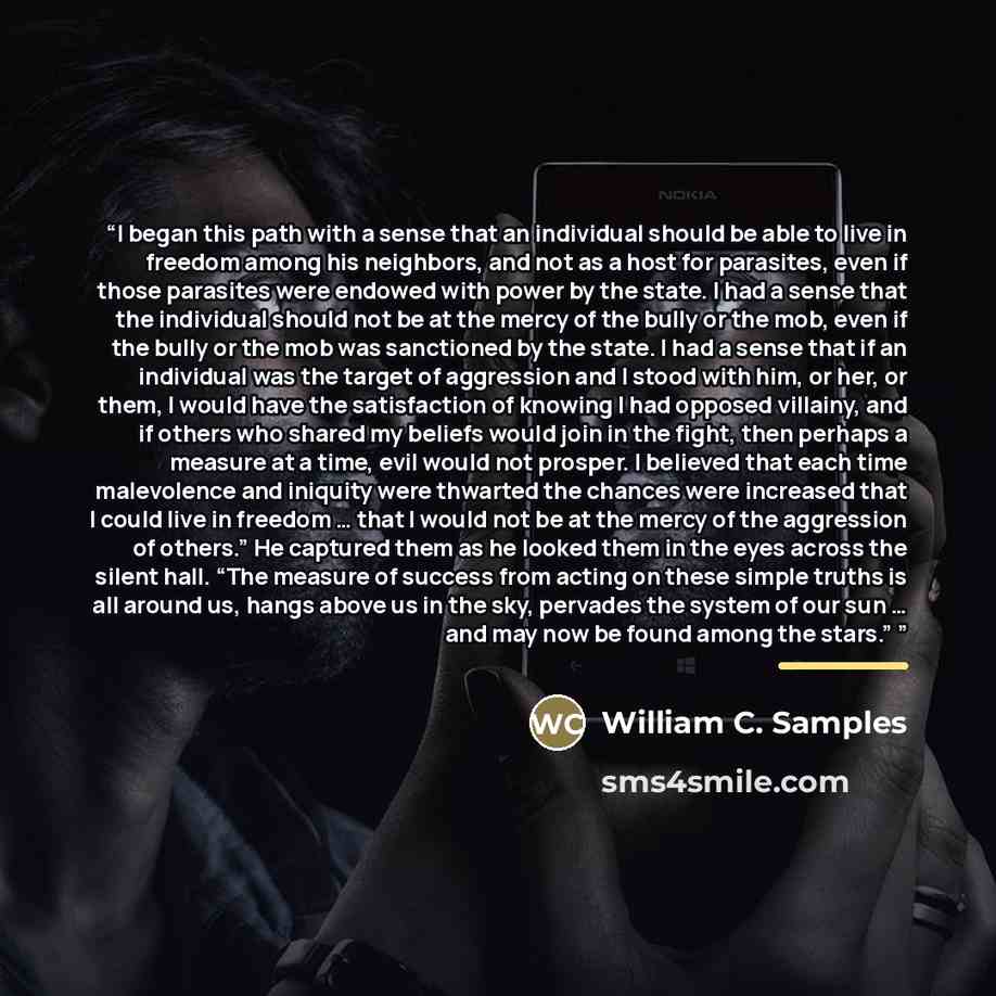 “I began this path with a sense that an individual should be able to live in freedom among his neighbors, and not as a host for parasites, even if those parasites were endowed with power by the state. I had a sense that the individual should not be at the mercy of the bully or the mob, even if the…” quote by William C. Samples