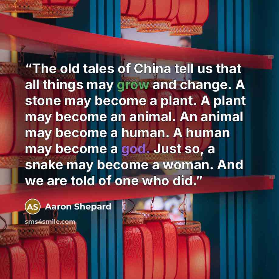“The old tales of China tell us that all things may grow and change. A stone may become a plant. A plant may become an animal. An animal may become a human. A human may become a god. Just so, a snake may become a woman. And we are told of one who did.” quote by Aaron Shepard