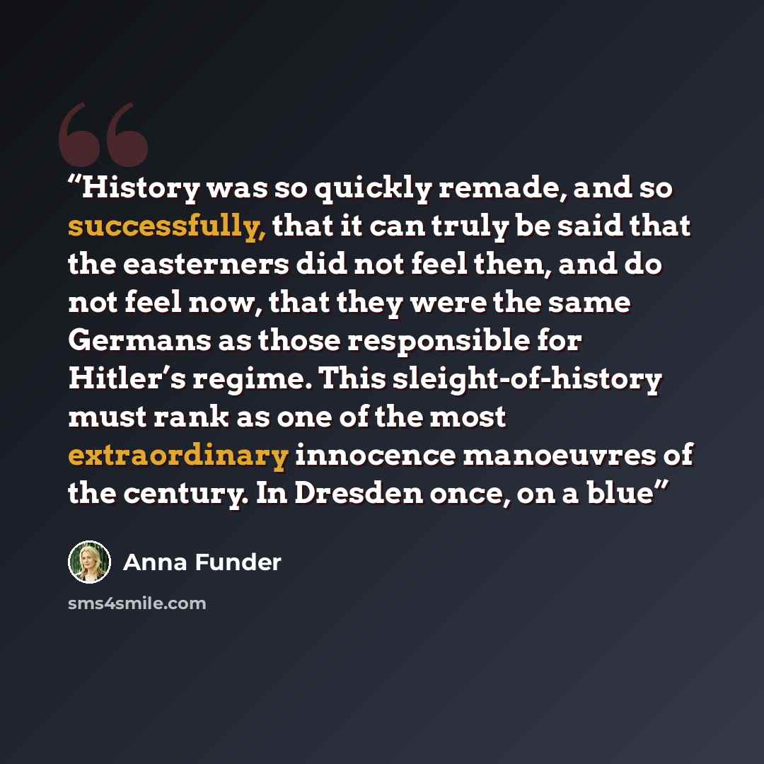 “History was so quickly remade, and so successfully, that it can truly be said that the easterners did not feel then, and do not feel now, that they were the same Germans as those responsible for Hitler’s regime. This sleight-of-history must rank as one of the most extraordinary innocence…” quote by Anna Funder