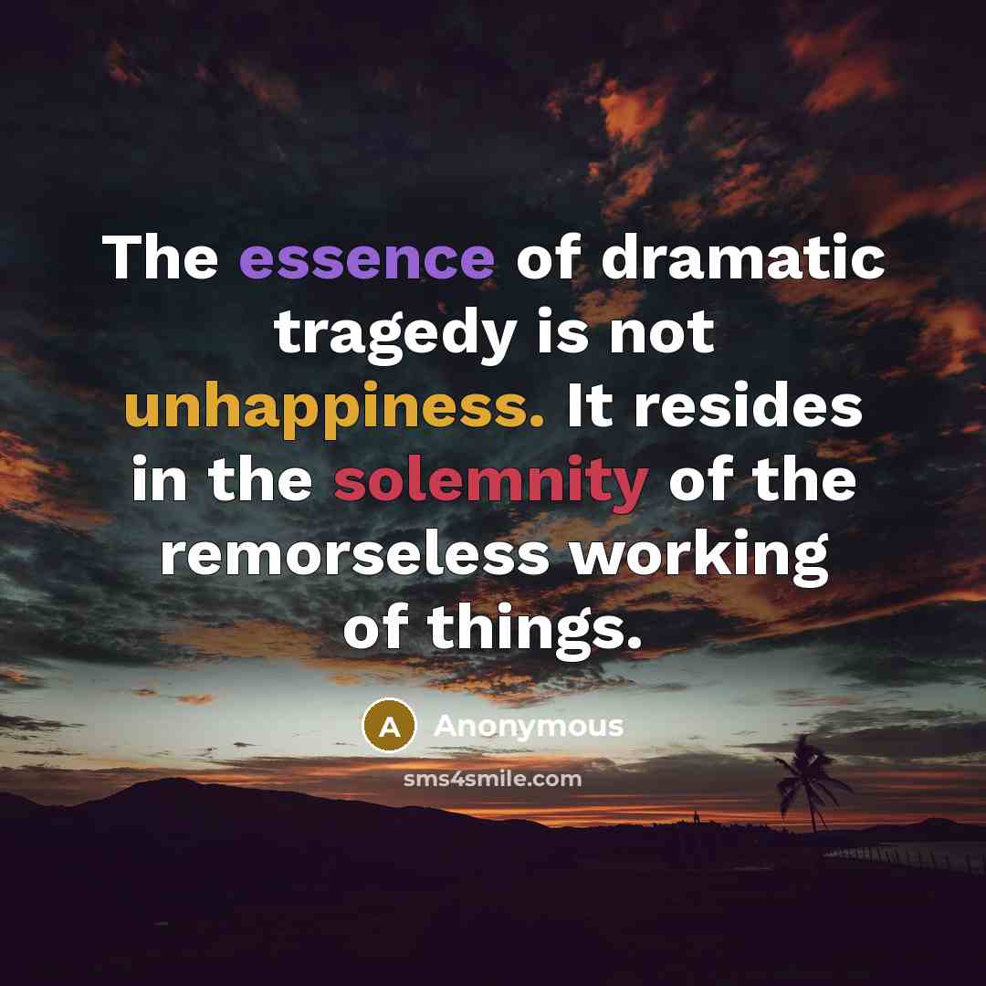 “The essence of dramatic tragedy is not unhappiness. It resides in the solemnity of the remorseless working of things.” quote by Anonymous
