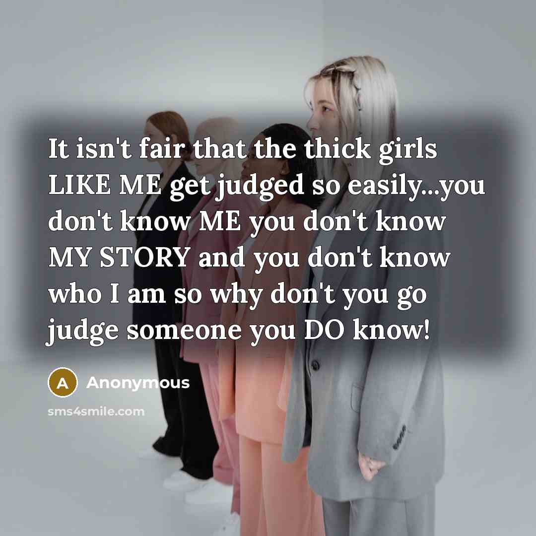 “It isn't fair that the thick girls LIKE ME get judged so easily...you don't know ME you don't know MY STORY and you don't know who I am so why don't you go judge someone you DO know!” quote by Anonymous