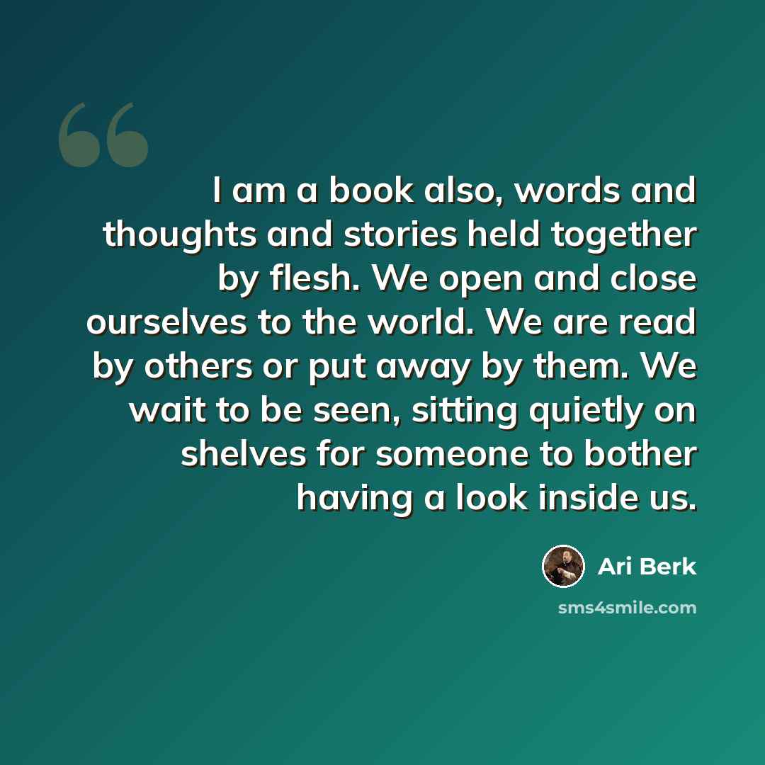 “I am a book also, words and thoughts and stories held together by flesh. We open and close ourselves to the world. We are read by others or put away by them. We wait to be seen, sitting quietly on shelves for someone to bother having a look inside us.” quote by Ari Berk