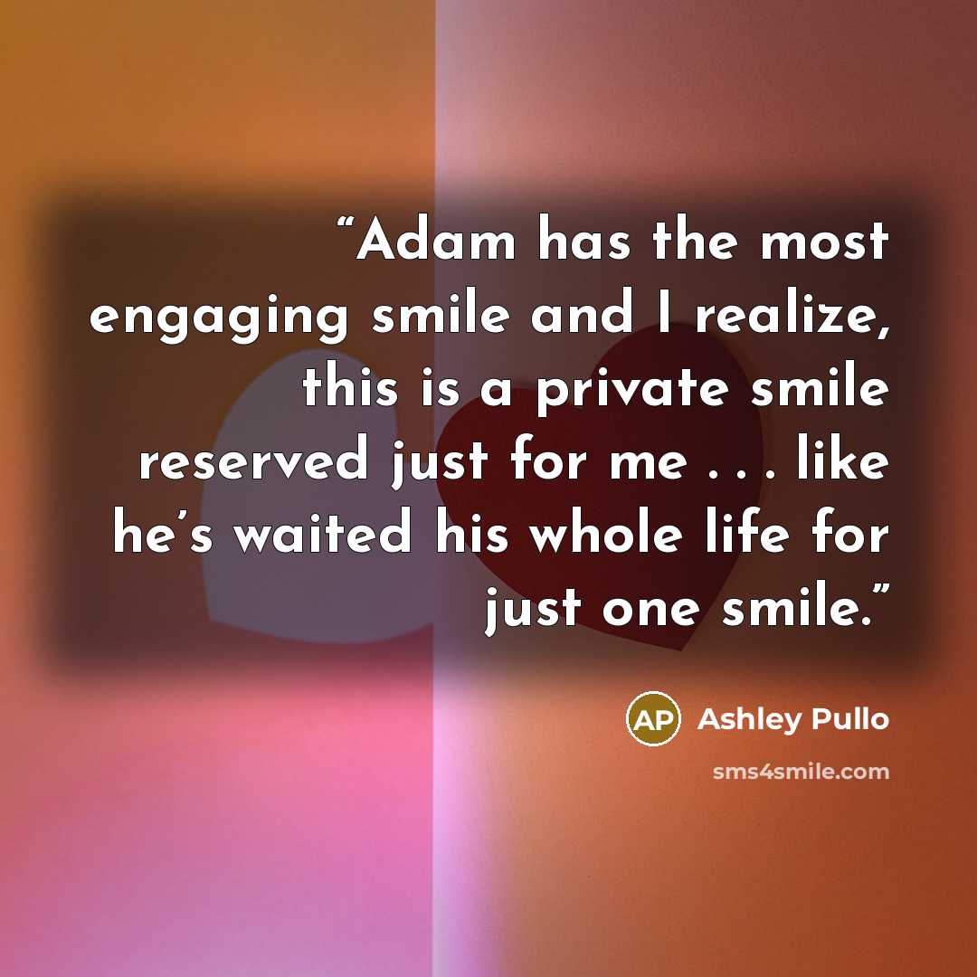 “Adam has the most engaging smile and I realize, this is a private smile reserved just for me . . . like he’s waited his whole life for just one smile.” quote by Ashley Pullo