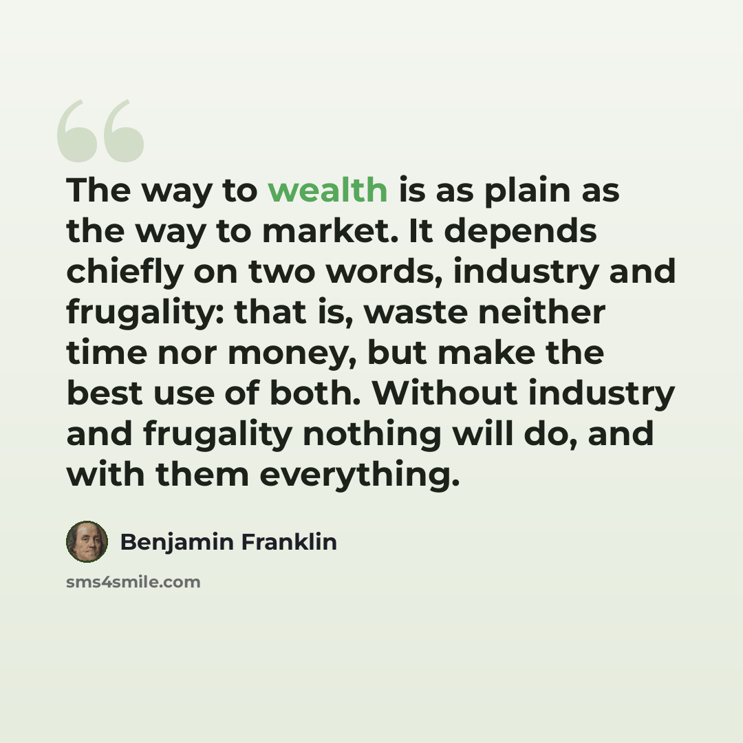 “The way to wealth is as plain as the way to market. It depends chiefly on two words, industry and frugality: that is, waste neither time nor money, but make the best use of both. Without industry and frugality nothing will do, and with them everything.” quote by Benjamin Franklin