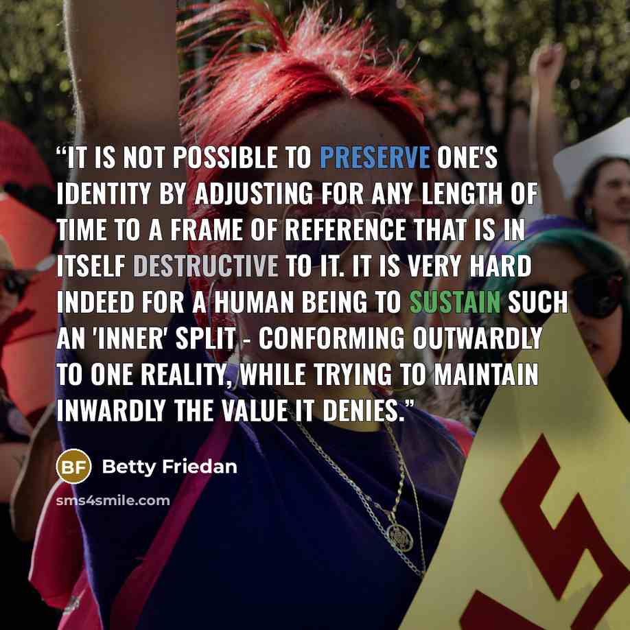 “It is not possible to preserve one's identity by adjusting for any length of time to a frame of reference that is in itself destructive to it. It is very hard indeed for a human being to sustain such an 'inner' split - conforming outwardly to one reality, while trying to maintain inwardly the…” quote by Betty Friedan