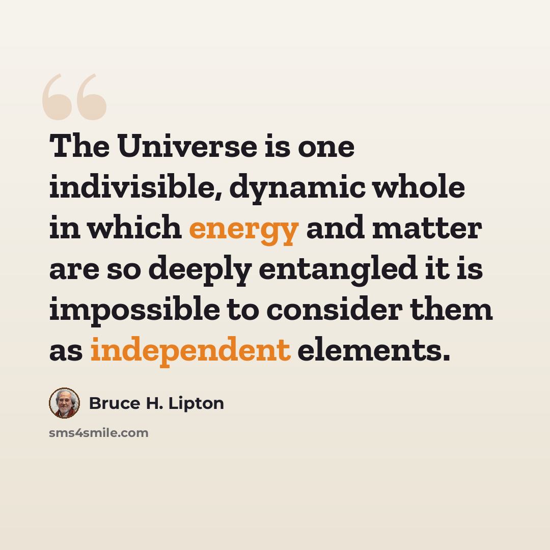 “The Universe is one indivisible, dynamic whole in which energy and matter are so deeply entangled it is impossible to consider them as independent elements.” quote by Bruce H. Lipton