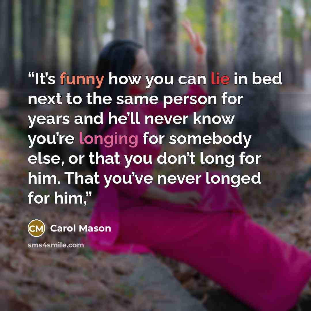 “It’s funny how you can lie in bed next to the same person for years and he’ll never know you’re longing for somebody else, or that you don’t long for him. That you’ve never longed for him,” quote by Carol Mason