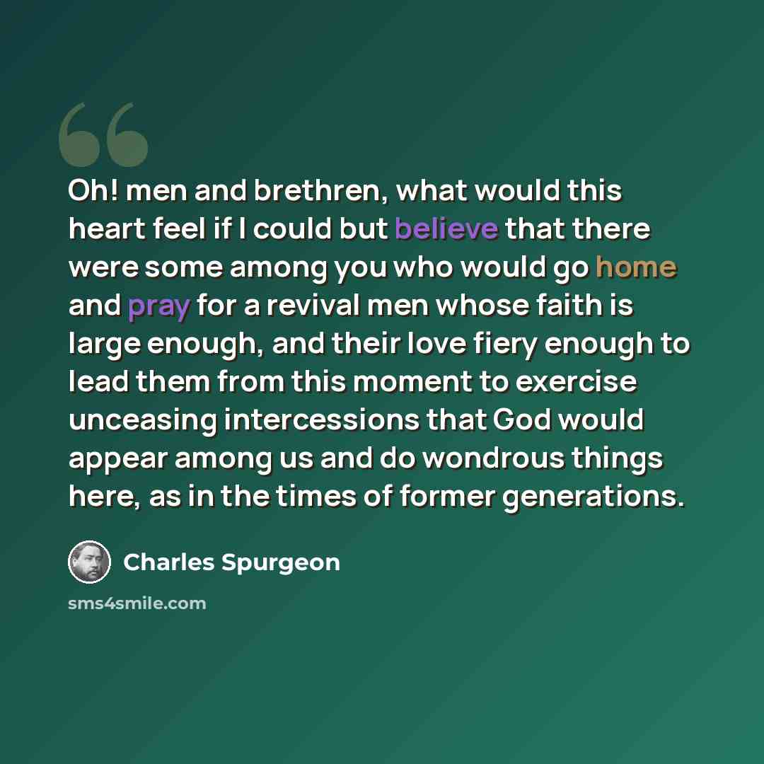 “Oh! men and brethren, what would this heart feel if I could but believe that there were some among you who would go home and pray for a revival men whose faith is large enough, and their love fiery enough to lead them from this moment to exercise unceasing intercessions that God would appear among…” quote by Charles Spurgeon