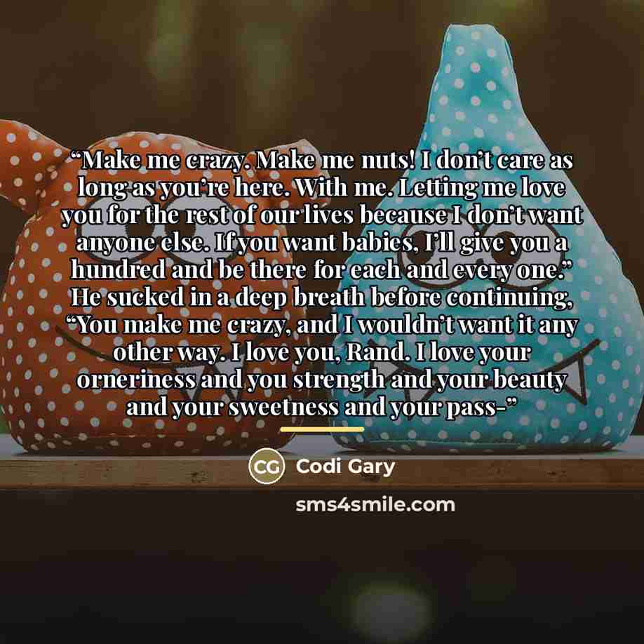 “Make me crazy. Make me nuts! I don’t care as long as you’re here. With me. Letting me love you for the rest of our lives because I don’t want anyone else. If you want babies, I’ll give you a hundred and be there for each and every one.” He sucked in a deep breath before continuing, “You make me…” quote by Codi Gary
