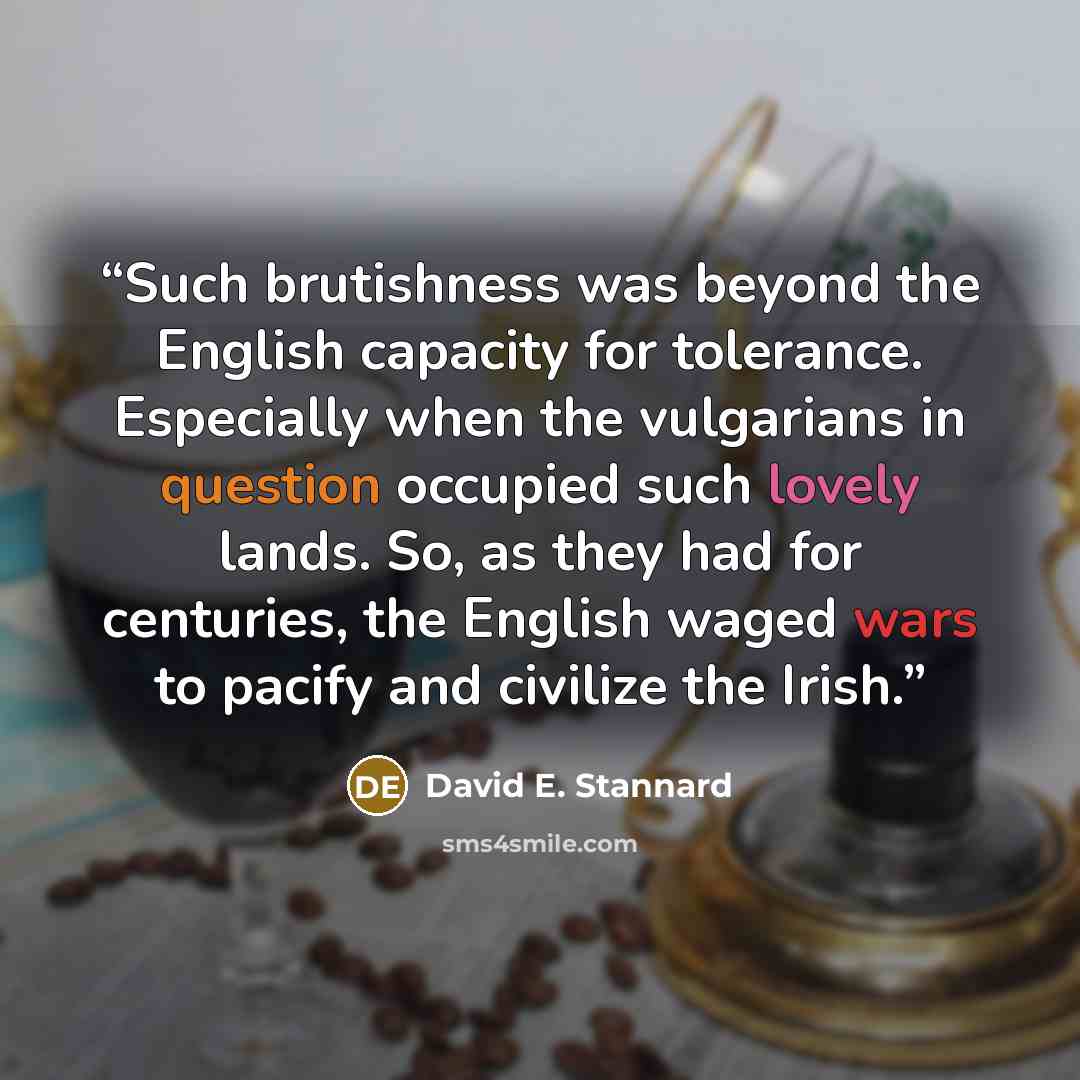 “Such brutishness was beyond the English capacity for tolerance. Especially when the vulgarians in question occupied such lovely lands. So, as they had for centuries, the English waged wars to pacify and civilize the Irish.” quote by David E. Stannard