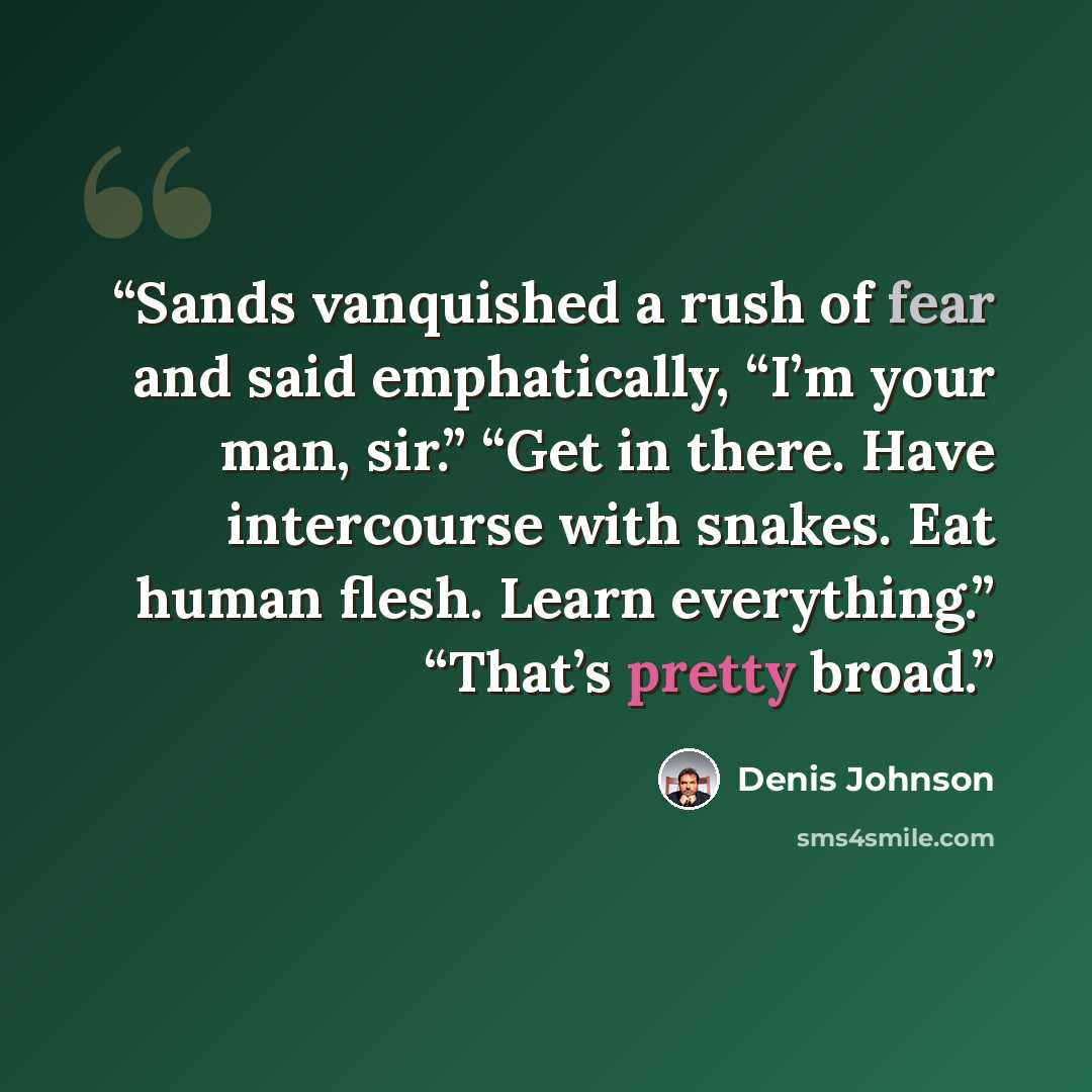 “Sands vanquished a rush of fear and said emphatically, “I’m your man, sir.” “Get in there. Have intercourse with snakes. Eat human flesh. Learn everything.” “That’s pretty broad.” quote by Denis Johnson