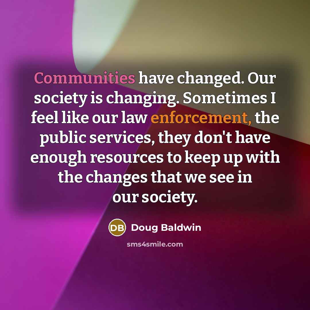“Communities have changed. Our society is changing. Sometimes I feel like our law enforcement, the public services, they don't have enough resources to keep up with the changes that we see in our society.” quote by Doug Baldwin