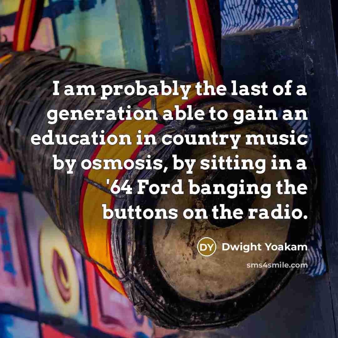 “I am probably the last of a generation able to gain an education in country music by osmosis, by sitting in a '64 Ford banging the buttons on the radio.” quote by Dwight Yoakam