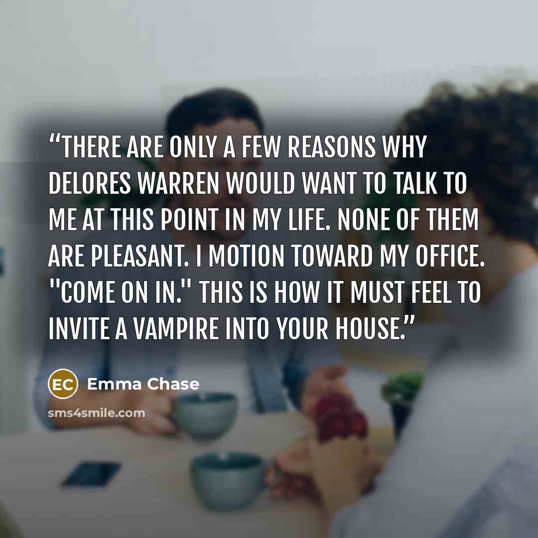 “There are only a few reasons why Delores Warren would want to talk to me at this point in my life. None of them are pleasant. I motion toward my office. "Come on in." This is how it must feel to invite a vampire into your house.” quote by Emma Chase