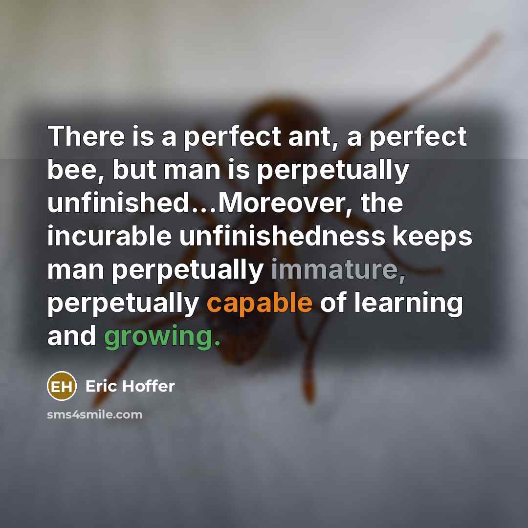 “There is a perfect ant, a perfect bee, but man is perpetually unfinished...Moreover, the incurable unfinishedness keeps man perpetually immature, perpetually capable of learning and growing.” quote by Eric Hoffer